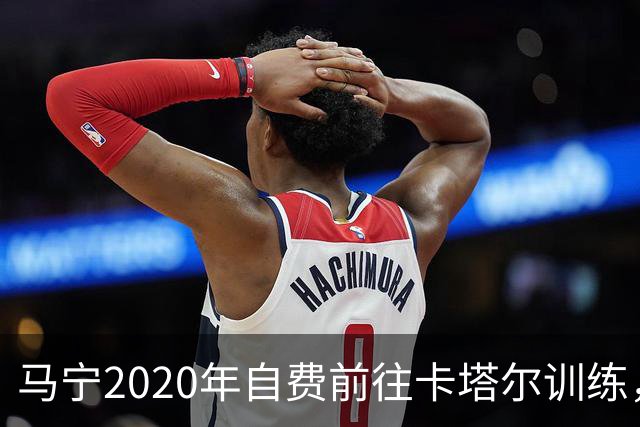 马宁2020年自费前往卡塔尔训练，住车库改造的房间，吃羊肉不碰饼